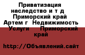 Приватизация, наследство и т.д. - Приморский край, Артем г. Недвижимость » Услуги   . Приморский край